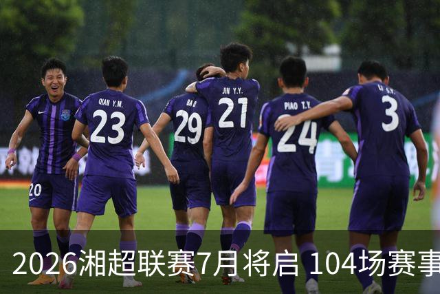 2026湘超联赛7月将启 104场赛事燃动三湘足坛